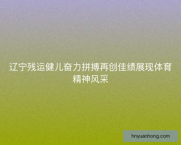 辽宁残运健儿奋力拼搏再创佳绩展现体育精神风采