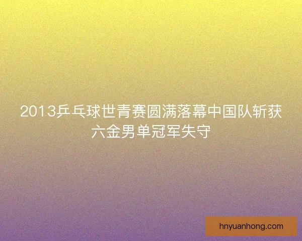 2013乒乓球世青赛圆满落幕中国队斩获六金男单冠军失守